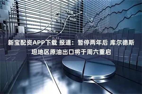 新宝配资APP下载 报道：暂停两年后 库尔德斯坦地区原油出口将于周六重启