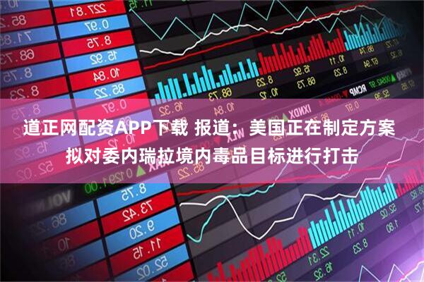 道正网配资APP下载 报道：美国正在制定方案 拟对委内瑞拉境内毒品目标进行打击