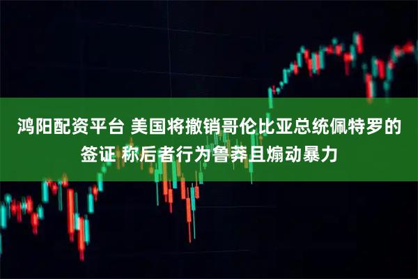鸿阳配资平台 美国将撤销哥伦比亚总统佩特罗的签证 称后者行为鲁莽且煽动暴力