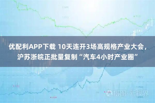 优配利APP下载 10天连开3场高规格产业大会，沪苏浙皖正批量复制“汽车4小时产业圈”