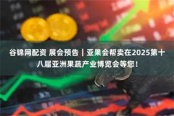 谷锦网配资 展会预告｜亚果会帮卖在2025第十八届亚洲果蔬产业博览会等您！