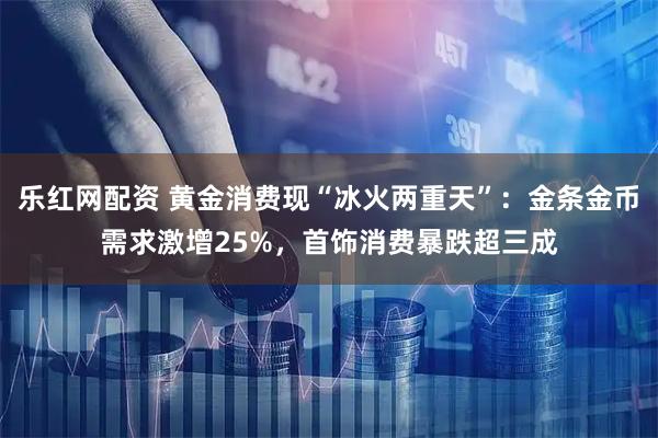 乐红网配资 黄金消费现“冰火两重天”:金条金币需求激增25%,首饰消费暴跌超三成