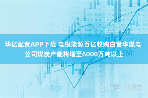 华亿配资APP下载 电投能源百亿收购白音华煤电 公司煤炭产能将增至6000万吨以上
