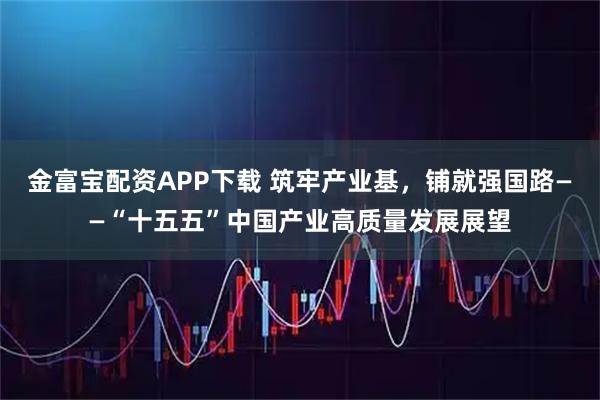 金富宝配资APP下载 筑牢产业基，铺就强国路——“十五五”中国产业高质量发展展望