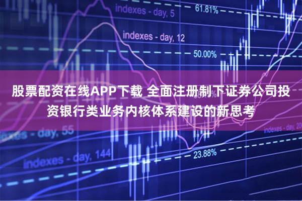 股票配资在线APP下载 全面注册制下证券公司投资银行类业务内核体系建设的新思考