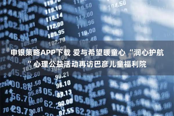 申银策略APP下载 爱与希望暖童心 “润心护航”心理公益活动再访巴彦儿童福利院