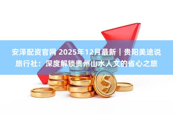 安泽配资官网 2025年12月最新|贵阳美途说旅行社:深度解锁贵州山水人文的省心之旅