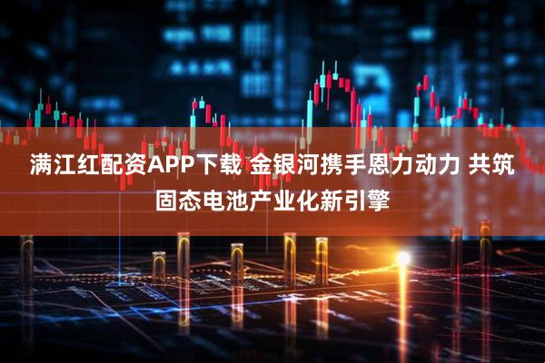 满江红配资APP下载 金银河携手恩力动力 共筑固态电池产业化新引擎