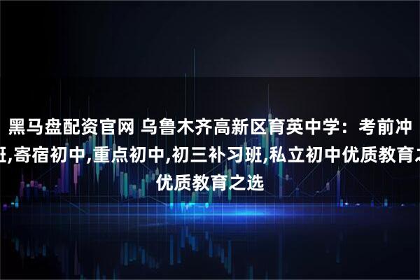 黑马盘配资官网 乌鲁木齐高新区育英中学:考前冲刺班,寄宿初中,重点初中,初三补习班,私立初中优质教育之选
