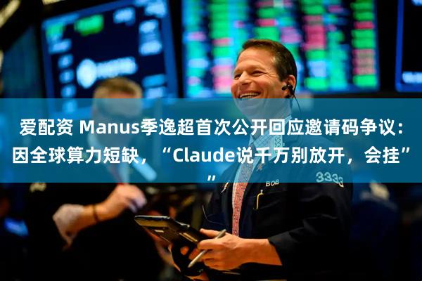 爱配资 Manus季逸超首次公开回应邀请码争议：因全球算力短缺，“Claude说千万别放开，会挂”