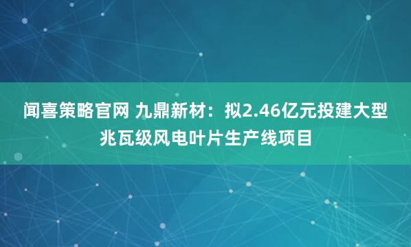 闻喜策略官网 九鼎新材：拟2.46亿元投建大型兆瓦级风电叶片生产线项目