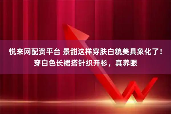 悦来网配资平台 景甜这样穿肤白貌美具象化了！穿白色长裙搭针织开衫，真养眼
