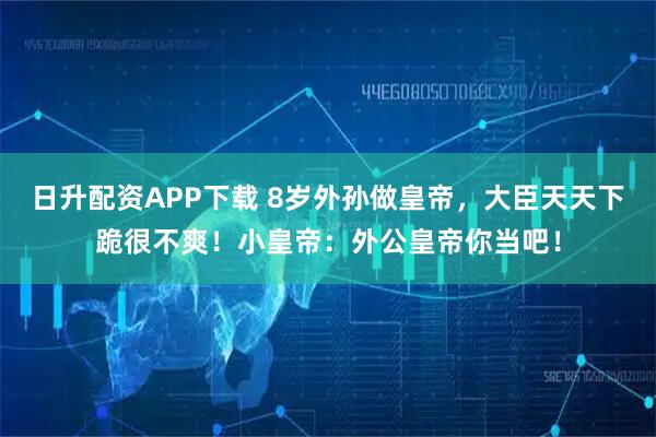日升配资APP下载 8岁外孙做皇帝，大臣天天下跪很不爽！小皇帝：外公皇帝你当吧！