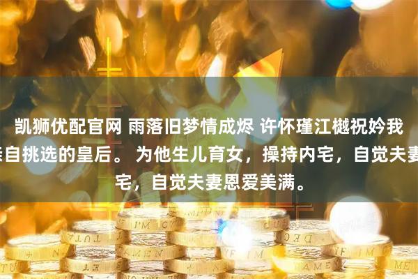 凯狮优配官网 雨落旧梦情成烬 许怀瑾江樾祝妗我是许怀瑾亲自挑选的皇后。 为他生儿育女，操持内宅，自觉夫妻恩爱美满。