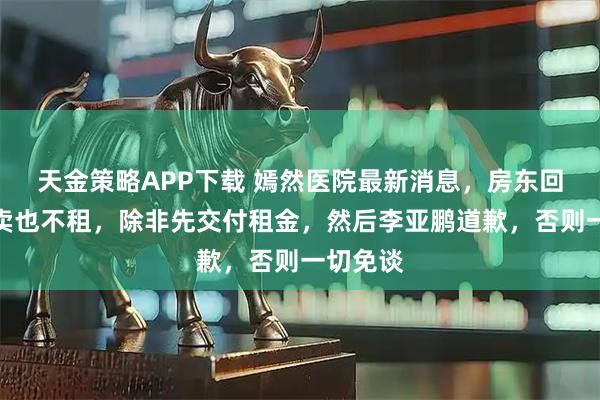 天金策略APP下载 嫣然医院最新消息，房东回应：不卖也不租，除非先交付租金，然后李亚鹏道歉，否则一切免谈