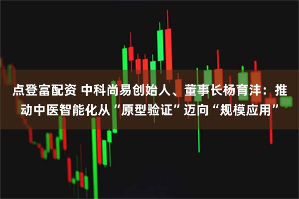 点登富配资 中科尚易创始人、董事长杨育沣：推动中医智能化从“原型验证”迈向“规模应用”