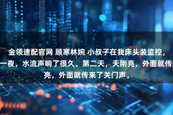 金领速配官网 顾寒林婉 小叔子在我床头装监控，我反撩了 那一夜，水流声响了很久。第二天，天刚亮，外面就传来了关门声。