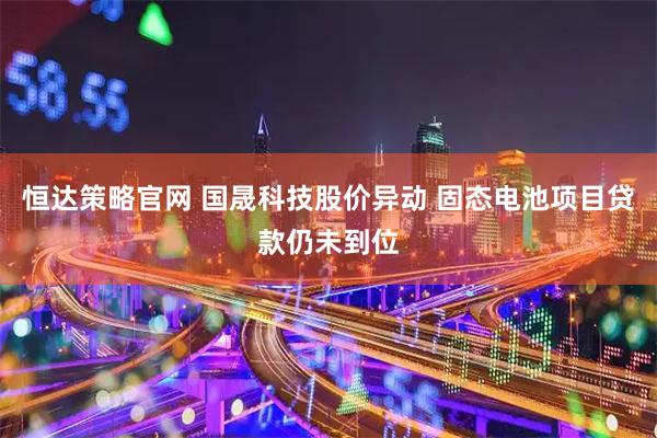 恒达策略官网 国晟科技股价异动 固态电池项目贷款仍未到位
